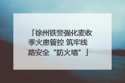 徐州铁警强化麦收季火患管控 筑牢线路安全“防火墙”