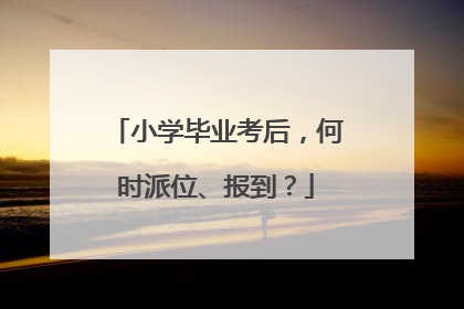 小学毕业考后，何时派位、报到？