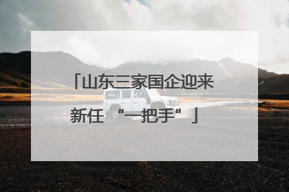 山东三家国企迎来新任 “一把手”