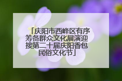 庆阳市西峰区有序筹备群众文化展演迎接第二十届庆阳香包民俗文化节