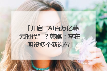 开启“AI百万亿韩元时代”？韩媒：李在明设多个新岗位
