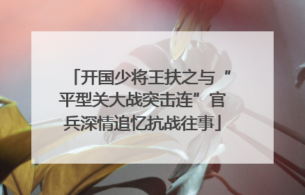 开国少将王扶之与“平型关大战突击连”官兵深情追忆抗战往事