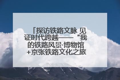 探访铁路文脉 见证时代跨越——“我的铁路风景·博物馆+京张铁路文化之旅”活动在京启动