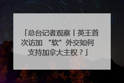 总台记者观察丨英王首次访加 “软”外交如何支持加拿大主权？
