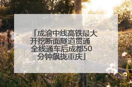 成渝中线高铁最大开挖断面隧道贯通 全线通车后成都50分钟飙拢重庆