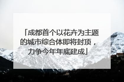 成都首个以花卉为主题的城市综合体即将封顶，力争今年年底建成