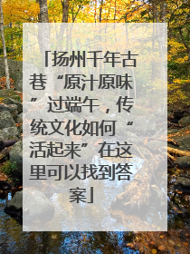 扬州千年古巷“原汁原味”过端午，传统文化如何“活起来”在这里可以找到答案