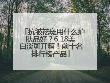 抗皱祛斑用什么护肤品好？6.18美白淡斑开箱！前十名排行榜产品