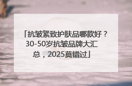 抗皱紧致护肤品哪款好？30-50岁抗皱品牌大汇总，2025莫错过