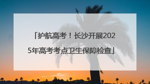 护航高考！长沙开展2025年高考考点卫生保障检查