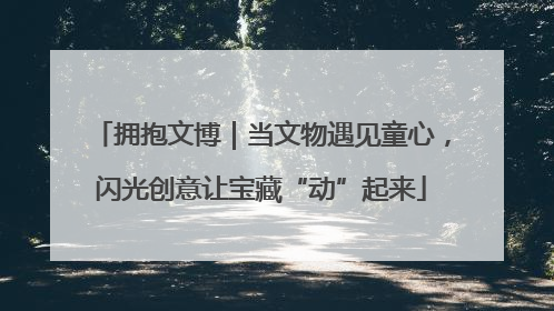 拥抱文博｜当文物遇见童心，闪光创意让宝藏“动”起来