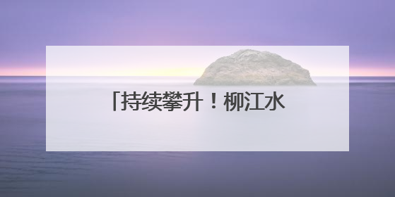 持续攀升！柳江水位已出现复涨，洪峰水位最新预测