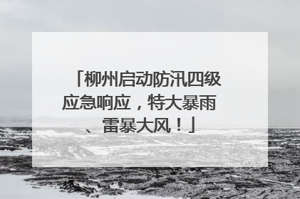 柳州启动防汛四级应急响应，特大暴雨、雷暴大风！