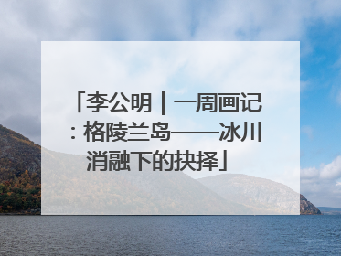李公明｜一周画记：格陵兰岛——冰川消融下的抉择
