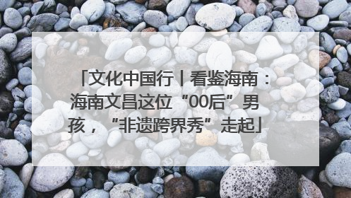 文化中国行丨看鉴海南：海南文昌这位“00后”男孩，“非遗跨界秀”走起