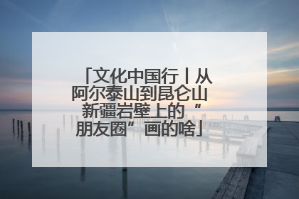 文化中国行丨从阿尔泰山到昆仑山 新疆岩壁上的“朋友圈”画的啥