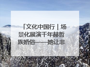 文化中国行｜场景化展演千年赫哲族婚俗——她让非遗变新潮