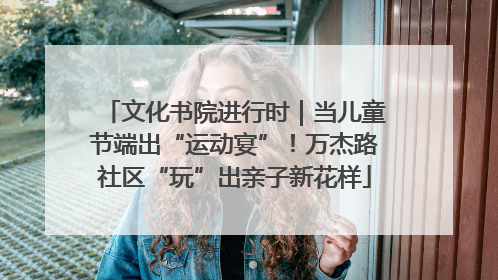 文化书院进行时｜当儿童节端出“运动宴”！万杰路社区“玩”出亲子新花样