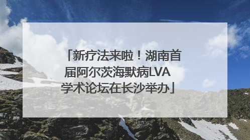新疗法来啦！湖南首届阿尔茨海默病LVA学术论坛在长沙举办