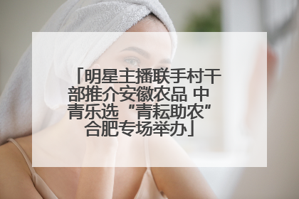明星主播联手村干部推介安徽农品 中青乐选“青耘助农”合肥专场举办