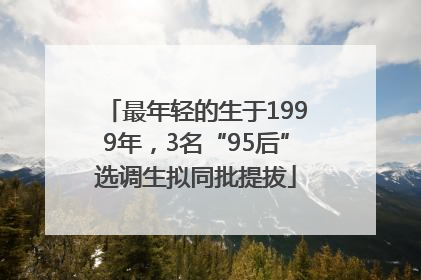 最年轻的生于1999年，3名“95后”选调生拟同批提拔