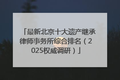 最新北京十大遗产继承律师事务所综合排名（2025权威调研）