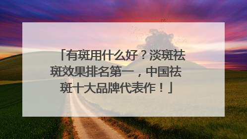 有斑用什么好？淡斑祛斑效果排名第一，中国祛斑十大品牌代表作！