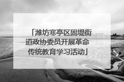 潍坊寒亭区固堤街道政协委员开展革命传统教育学习活动