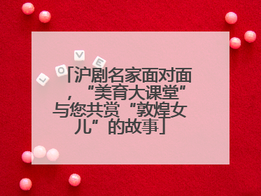 沪剧名家面对面，“美育大课堂”与您共赏“敦煌女儿”的故事