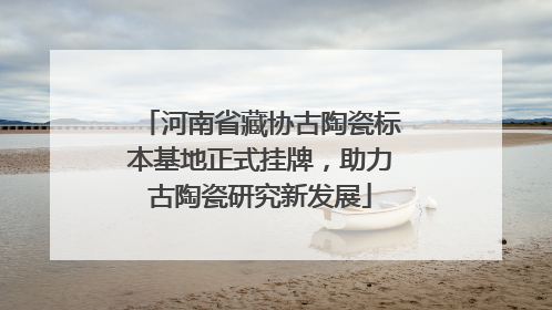 河南省藏协古陶瓷标本基地正式挂牌，助力古陶瓷研究新发展