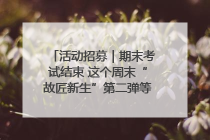 活动招募｜期末考试结束 这个周末“故匠新生”第二弹等着同学们来体验！