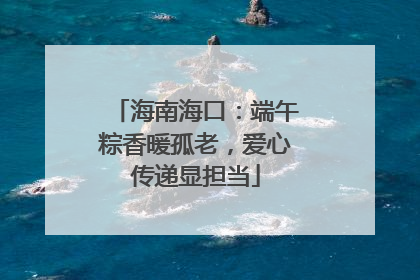 海南海口：端午粽香暖孤老，爱心传递显担当
