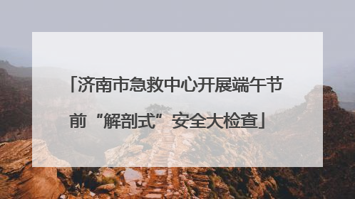 济南市急救中心开展端午节前“解剖式”安全大检查