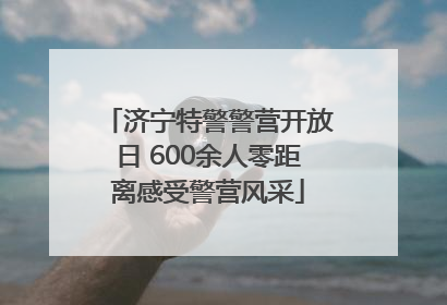 济宁特警警营开放日 600余人零距离感受警营风采