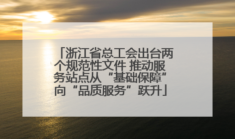 浙江省总工会出台两个规范性文件 推动服务站点从“基础保障”向“品质服务”跃升