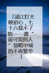 浦江灯火映初心，七十六载不了情——邀“最可爱的人”领略申城的不夜繁华