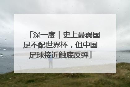 深一度｜史上最弱国足不配世界杯，但中国足球接近触底反弹