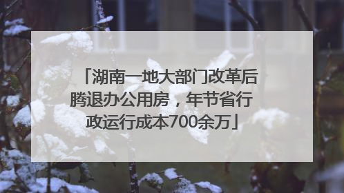 湖南一地大部门改革后腾退办公用房，年节省行政运行成本700余万