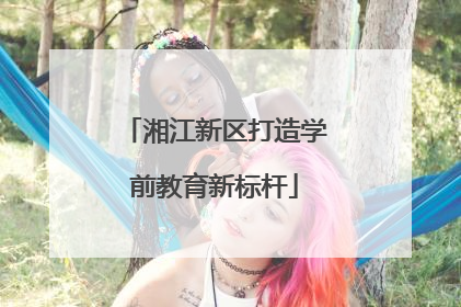 湘江新区打造学前教育新标杆