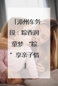 漳州车务段：粽香润童梦 “粽”享亲子情