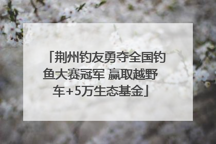 荆州钓友勇夺全国钓鱼大赛冠军 赢取越野车+5万生态基金