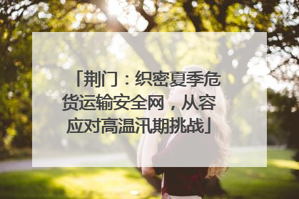 荆门：织密夏季危货运输安全网，从容应对高温汛期挑战
