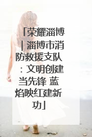 荣耀淄博｜淄博市消防救援支队：文明创建当先锋 蓝焰映红建新功