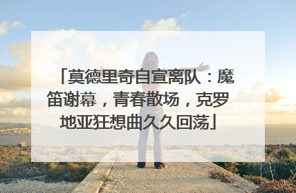 莫德里奇自宣离队：魔笛谢幕，青春散场，克罗地亚狂想曲久久回荡