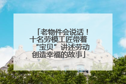 老物件会说话！十名劳模工匠带着“宝贝”讲述劳动创造幸福的故事