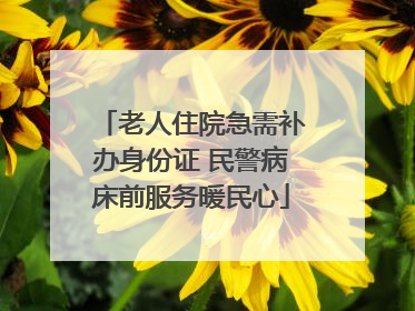 老人住院急需补办身份证 民警病床前服务暖民心