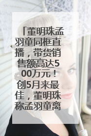 董明珠孟羽童同框直播，带货销售额高达500万元！创5月来最佳，董明珠称孟羽童离开时“犯了很大的错”