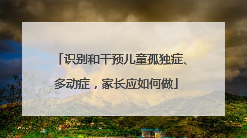 识别和干预儿童孤独症、多动症，家长应如何做