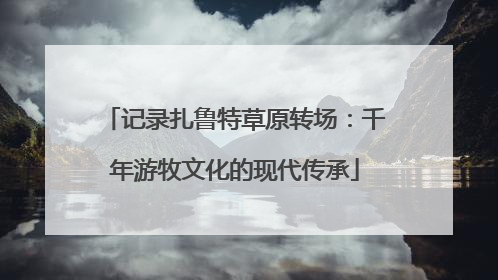 记录扎鲁特草原转场：千年游牧文化的现代传承