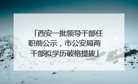 西安一批领导干部任职前公示，市公安局两干部拟学历破格提拔